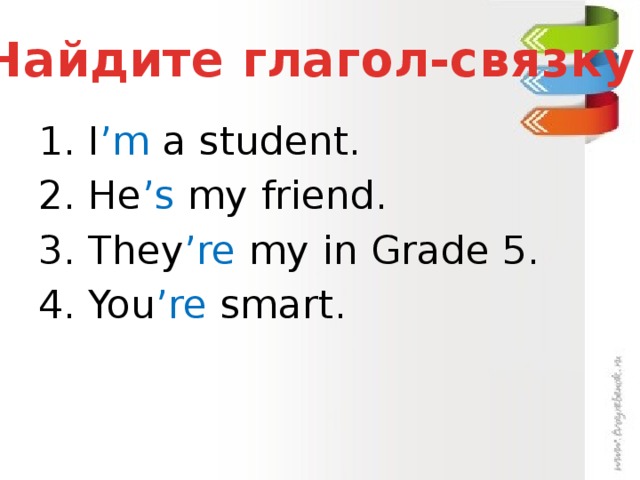 Найдите глагол-связку 1. I ’m a student. 2. He ’s my friend. 3. They ’re my in Grade 5. 4. You ’re smart.