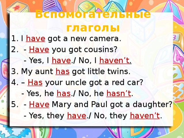 Вспомогательные глаголы I have got a new camera.  - Have you got cousins?  - Yes, I have ./ No, I haven’t . 3. My aunt has got little twins. 4. – Has your uncle got a red car?  - Yes, he has ./ No, he hasn’t . 5. - Have Mary and Paul got a daughter?  - Yes, they have ./ No, they haven’t .