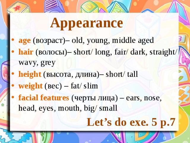 Appearance age (возраст)– old, young, middle aged hair (волосы)– short/ long, fair/ dark, straight/ wavy, grey height (высота, длина)– short/ tall weight (вес) – fat/ slim facial features (черты лица) – ears, nose, head, eyes, mouth, big/ small Let’s do exe. 5 p.7