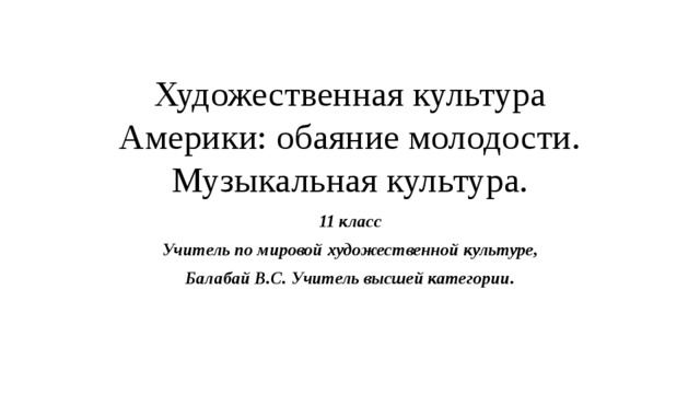 Художественная культура Америки: обаяние молодости.  Музыкальная культура. 11 класс Учитель по мировой художественной культуре, Балабай В.С. Учитель высшей категории. 