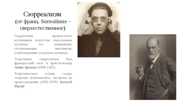 Сюрреализм  (от франц. Surrealisme – сверхестественное) Сюрреализм провозгласил источником искусства подсознание человека, его сновидения, галлюцинации, инстинкты, освобожденные от разума человека. Теоретиком сюрреализма был французский поэт и врач-психиатр Андре Бретон (1898-1965). Теоретическую основу создал теоретик психоанализа, австриец по происхождению (1856-1939) Зигмунд Фрейд 