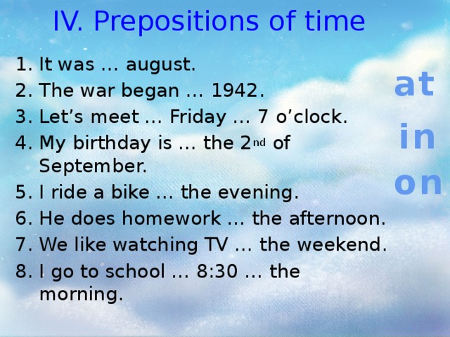 IV. Prepositions of time It was … august. The war began … 1942. Let’s meet … Friday … 7 o’clock. My birthday is … the 2 nd of September. I ride a bike … the evening. He does homework … the afternoon. We like watching TV … the weekend. I go to school … 8:30 … the morning. at in on