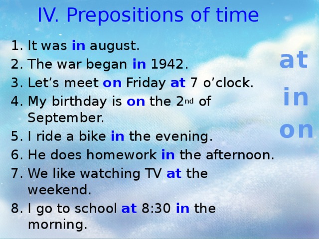 IV. Prepositions of time It was in august. The war began in 1942. Let’s meet on Friday at 7 o’clock. My birthday is on the 2 nd of September. I ride a bike in the evening. He does homework in the afternoon. We like watching TV at the weekend. I go to school at 8:30 in the morning. at in on