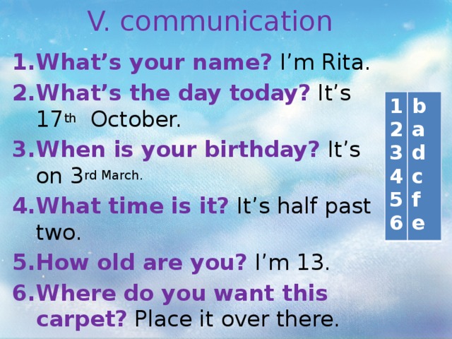 V. communication What’s your name? I’m Rita. What’s the day today? It’s 17 th October. When is your birthday? It’s on 3 rd March.  What time is it? It’s half past two. How old are you? I’m 13. Where do you want this carpet? Place it over there.  1 b 2 a 3 4 d c 5 6 f e