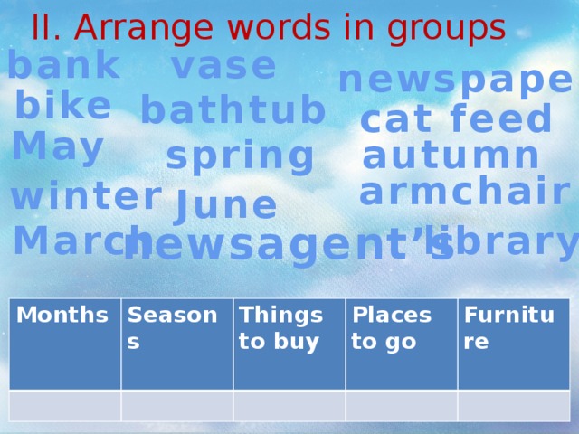 II. Arrange words in groups vase bank newspaper bike bathtub cat feed May spring autumn armchair winter June March newsagent’s library Months Seasons Things to buy Places to go Furniture