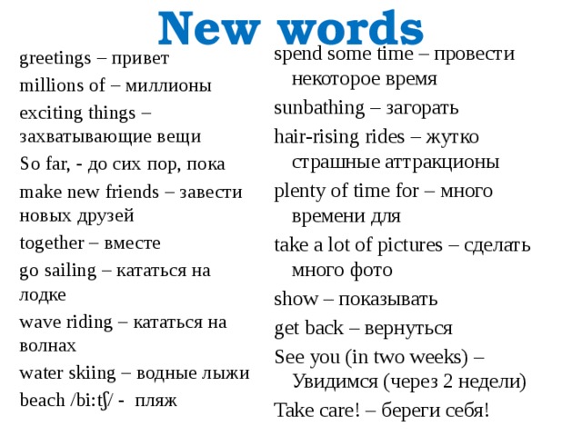 New words spend some time – провести некоторое время sunbathing – загорать hair-rising rides – жутко страшные аттракционы plenty of time for – много времени для take a lot of pictures – сделать много фото show – показывать get back – вернуться See you (in two weeks) – Увидимся (через 2 недели) Take care! – береги себя! greetings – привет millions of – миллионы exciting things – захватывающие вещи So far, - до сих пор, пока make new friends – завести новых друзей together – вместе go sailing – кататься на лодке wave riding – кататься на волнах water skiing – водные лыжи beach /bi:tʃ/ - пляж