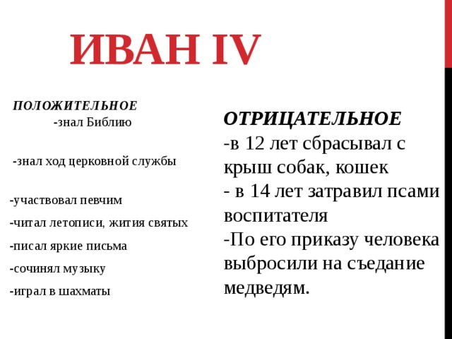 ИВАН IV  ПОЛОЖИТЕЛЬНОЕ -знал Библию  -знал ход церковной службы -участвовал певчим -читал летописи, жития святых -писал яркие письма -сочинял музыку -играл в шахматы ОТРИЦАТЕЛЬНОЕ -в 12 лет сбрасывал с крыш собак, кошек - в 14 лет затравил псами воспитателя -По его приказу человека выбросили на съедание медведям. 