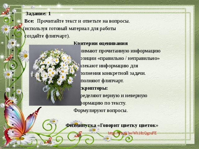 Задание: 1  Все: Прочитайте текст и ответьте на вопросы.  (используя готовый материал для работы  создайте флипчарт).  Критерии оценивания  Понимают прочитанную информацию  с позиции «правильно / неправильно»  Извлекают информацию для  выполнения конкретной задачи.  Выполняют флипчарт.  Дескрипторы:  Определяют верную и неверную  информацию по тексту.  Формулируют вопросы.  Физминутка «Говорит цветку цветок»  https://youtu.be/Wk18zQgzuFE