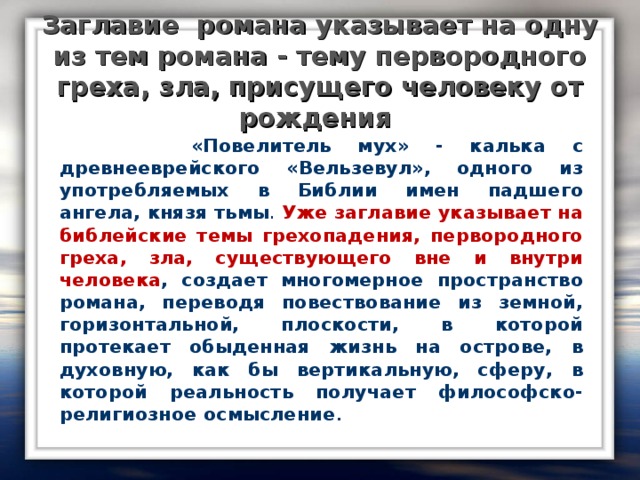 Заглавие романа указывает на одну из тем романа - тему первородного греха, зла, присущего человеку от рождения  «Повелитель мух» - калька с древнееврейского «Вельзевул», одного из употребляемых в Библии имен падшего ангела, князя тьмы . Уже заглавие указывает на библейские темы грехопадения, первородного греха, зла, существующего вне и внутри человека , создает многомерное пространство романа, переводя повествование из земной, горизонтальной, плоскости, в которой протекает обыденная жизнь на острове, в духовную, как бы вертикальную, сферу, в которой реальность получает философско-религиозное осмысление .