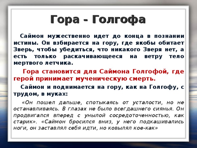 Гора - Голгофа  Саймон мужественно идет до конца в познании истины. Он взбирается на гору, где якобы обитает Зверь, чтобы убедиться, что никакого Зверя нет, а есть только раскачивающееся на ветру тело мертвого летчика.  Гора становится для Саймона Голгофой, где герой принимает мученическую смерть.  Саймон и поднимается на гору, как на Голгофу, с трудом, в муках:  «Он пошел дальше, спотыкаясь от усталости, но не останавливаясь. В глазах не было всегдашнего сиянья. Он продвигался вперед с унылой сосредоточенностью, как старик». «Саймон бросился вниз, у него подкашивались ноги, он заставлял себя идти, но ковылял кое-как»