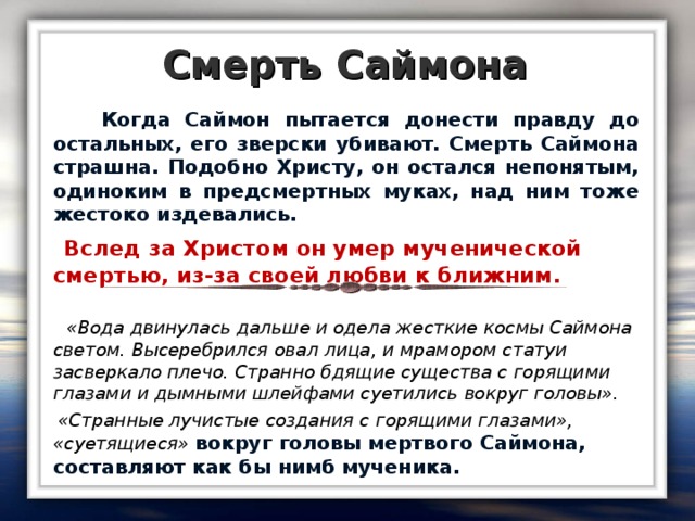 Смерть Саймона  Когда Саймон пытается донести правду до остальных, его зверски убивают. Смерть Саймона страшна. Подобно Христу, он остался непонятым, одиноким в предсмертных муках, над ним тоже жестоко издевались.  Вслед за Христом он умер мученической смертью, из-за своей любви к ближним.   «Вода двинулась дальше и одела жесткие космы Саймона светом. Высеребрился овал лица, и мрамором статуи засверкало плечо. Странно бдящие существа с горящими глазами и дымными шлейфами суетились вокруг головы».  «Странные лучистые создания с горящими глазами», «суетящиеся» вокруг головы мертвого Саймона, составляют как бы нимб мученика.