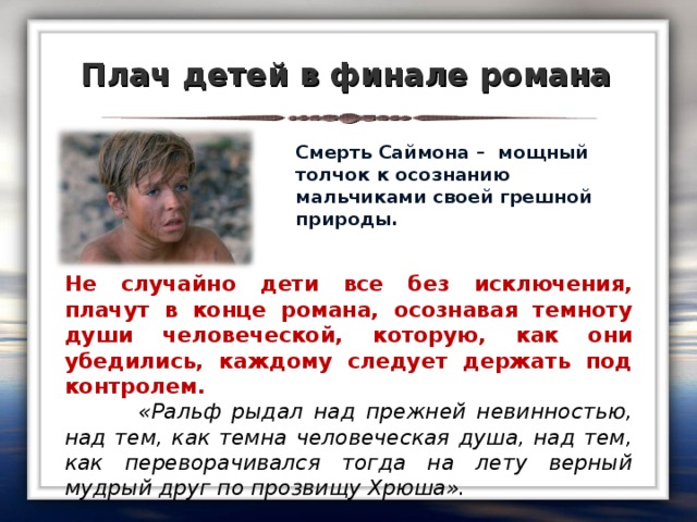 Плач детей в финале романа  Смерть Саймона – мощный толчок к осознанию мальчиками своей грешной природы.  Не случайно дети все без исключения, плачут в конце романа, осознавая темноту души человеческой, которую, как они убедились, каждому следует держать под контролем.  «Ральф рыдал над прежней невинностью, над тем, как темна человеческая душа, над тем, как переворачивался тогда на лету верный мудрый друг по прозвищу Хрюша».