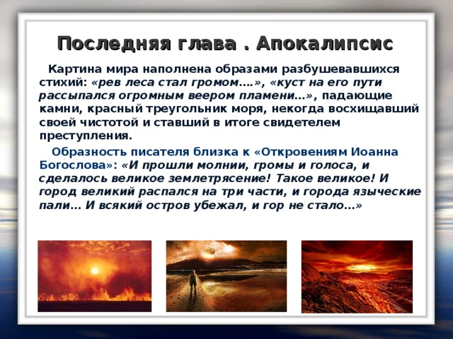 Последняя глава . Апокалипсис  Картина мира наполнена образами разбушевавшихся стихий: «рев леса стал громом….», «куст на его пути рассыпался огромным веером пламени…» , падающие камни, красный треугольник моря, некогда восхищавший своей чистотой и ставший в итоге свидетелем преступления.  Образность писателя близка к «Откровениям Иоанна Богослова»: «И прошли молнии, громы и голоса, и сделалось великое землетрясение! Такое великое! И город великий распался на три части, и города языческие пали… И всякий остров убежал, и гор не стало…»