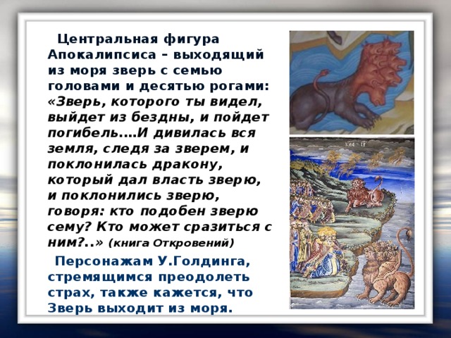 Центральная фигура Апокалипсиса – выходящий из моря зверь с семью головами и десятью рогами: «Зверь, которого ты видел, выйдет из бездны, и пойдет погибель.…И дивилась вся земля, следя за зверем, и поклонилась дракону, который дал власть зверю, и поклонились зверю, говоря: кто подобен зверю сему? Кто может сразиться с ним?..» ( книга Откровений )  Персонажам У.Голдинга, стремящимся преодолеть страх, также кажется, что Зверь выходит из моря.