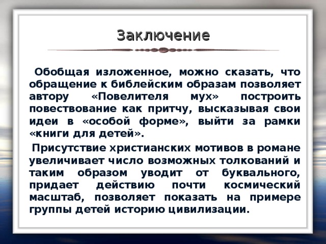 Заключение  Обобщая изложенное, можно сказать, что обращение к библейским образам позволяет автору «Повелителя мух» построить повествование как притчу, высказывая свои идеи в «особой форме», выйти за рамки «книги для детей».  Присутствие христианских мотивов в романе увеличивает число возможных толкований и таким образом уводит от буквального, придает действию почти космический масштаб, позволяет показать на примере группы детей историю цивилизации.