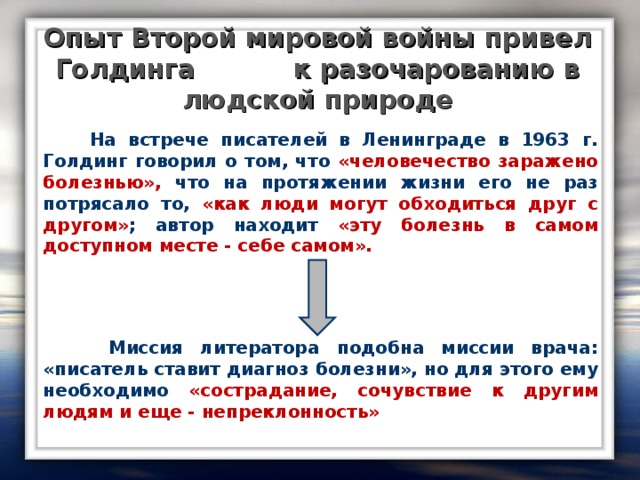 Опыт Второй мировой войны привел Голдинга к разочарованию в людской природе  На встрече писателей в Ленинграде в 1963 г. Голдинг говорил о том, что «человечество заражено болезнью», что на протяжении жизни его не раз потрясало то, «как люди могут обходиться друг с другом» ; автор находит «эту болезнь в самом доступном месте - себе самом».     Миссия литератора подобна миссии врача: «писатель ставит диагноз болезни», но для этого ему необходимо «сострадание, сочувствие к другим людям и еще - непреклонность»