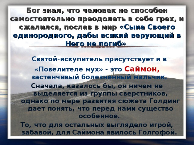 Бог знал, что человек не способен самостоятельно преодолеть в себе грех, и сжалился, послав в мир «Сына Своего единородного, дабы всякий верующий в Него не погиб»  Святой-искупитель присутствует и в «Повелителе мух» - это Саймон, застенчивый болезненный мальчик. Сначала, казалось бы, он ничем не выделяется из группы сверстников, однако по мере развития сюжета Голдинг дает понять, что перед нами существо особенное. То, что для остальных выглядело игрой, забавой, для Саймона явилось Голгофой.