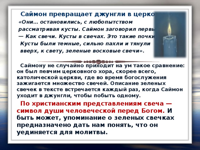 Саймон превращает джунгли в церковь:  «Они… остановились, с любопытством  рассматривая кусты. Саймон заговорил первый: — Как свечи. Кусты в свечах. Это такие почки.  Кусты были темные, сильно пахли и тянули  вверх, к свету, зеленые восковые свечи».   Саймону не случайно приходит на ум такое сравнение: он был певчим церковного хора, скорее всего, католической церкви, где во время богослужения зажигается множество свечей. Описание зеленых свечек в тексте встречается каждый раз, когда Саймон уходит в джунгли, чтобы побыть одному.  По христианским представлениям свеча — символ души человеческой перед Богом. И быть может, упоминание о зеленых свечках предназначено дать нам понять, что он уединяется для молитвы.