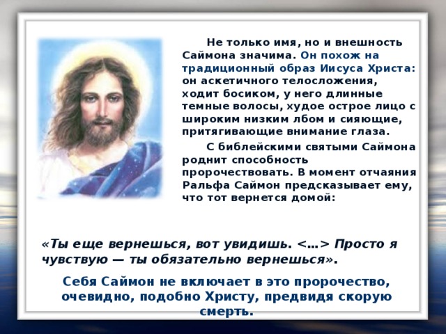 Не только имя, но и внешность Саймона значима. Он похож на традиционный образ Иисуса Христа: он аскетичного телосложения, ходит босиком, у него длинные темные волосы, худое острое лицо с широким низким лбом и сияющие, притягивающие внимание глаза.    С библейскими святыми Саймона роднит способность пророчествовать. В момент отчаяния Ральфа Саймон предсказывает ему, что тот вернется домой: «Ты еще вернешься, вот увидишь.  Просто я чувствую — ты обязательно вернешься» .  Себя Саймон не включает в это пророчество, очевидно, подобно Христу, предвидя скорую смерть.