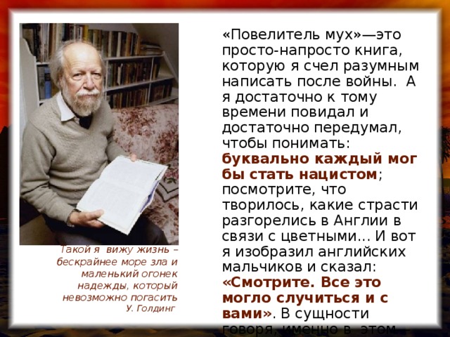 «Повелитель мух»—это просто-напросто книга, которую я счел разумным написать после войны. А я достаточно к тому времени повидал и достаточно передумал, чтобы понимать: буквально каждый мог бы стать нацистом ; посмотрите, что творилось, какие страсти разгорелись в Англии в связи с цветными... И вот я изобразил английских мальчиков и сказал: «Смотрите. Все это могло случиться и с вами» . В сущности говоря, именно в этом—весь смысл книги» Такой я вижу жизнь – бескрайнее море зла и маленький огонек надежды, который невозможно погасить  У. Голдинг