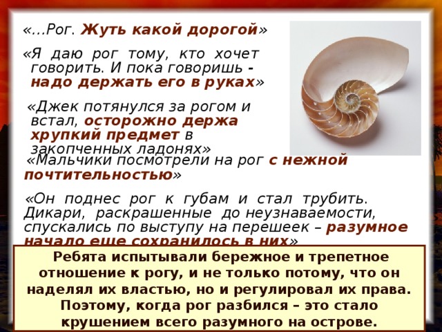 «…Рог. Жуть какой дорогой »  «Я даю рог тому, кто хочет говорить. И пока говоришь - надо держать его в руках »   «Джек потянулся за рогом и встал, осторожно держа хрупкий предмет в закопченных ладонях»  «Мальчики посмотрели на рог с нежной почтительностью »   «Он поднес рог к губам и стал трубить. Дикари, раскрашенные до неузнаваемости, спускались по выступу на перешеек – разумное начало еще сохранилось в них »  Ребята испытывали бережное и трепетное отношение к рогу, и не только потому, что он наделял их властью, но и регулировал их права. Поэтому, когда рог разбился – это стало крушением всего разумного на острове.
