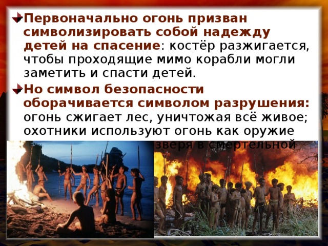 Первоначально огонь призван символизировать собой надежду детей на спасение : костёр разжигается, чтобы проходящие мимо корабли могли заметить и спасти детей. Но символ безопасности оборачивается символом разрушения: огонь сжигает лес, уничтожая всё живое; охотники используют огонь как оружие против загнанного зверя в смертельной погоне.