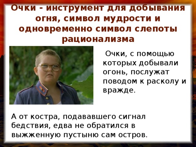 Очки - инструмент для добывания огня, символ мудрости и одновременно символ слепоты рационализма  Очки, с помощью которых добывали огонь, послужат поводом к расколу и вражде. А от костра, подававшего сигнал бедствия, едва не обратился в выжженную пустыню сам остров.