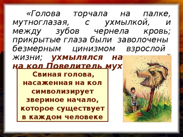 «Голова торчала на палке, мутноглазая, с ухмылкой, и между зубов чернела кровь; прикрытые глаза были заволочены безмерным цинизмом взрослой жизни; ухмылялся насаженный на кол Повелитель мух »  Свиная голова, насаженная на кол символизирует звериное начало, которое существует в каждом человеке