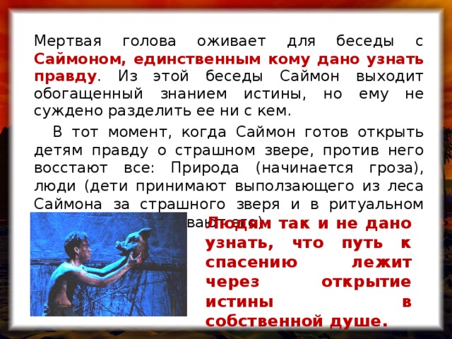Мертвая голова оживает для беседы с Саймоном, единственным кому дано узнать правду . Из этой беседы Саймон выходит обогащенный знанием истины, но ему не суждено разделить ее ни с кем.  В тот момент, когда Саймон готов открыть детям правду о страшном звере, против него восстают все: Природа (начинается гроза), люди (дети принимают выползающего из леса Саймона за страшного зверя и в ритуальном танце жестоко убивают его). Людям так и не дано узнать, что путь к спасению лежит через открытие истины в собственной душе.