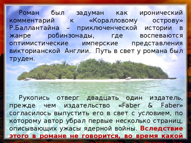 Роман был задуман как иронический комментарий к «Коралловому острову» Р.Баллантайна – приключенческой истории в жанре робинзонады, где воспеваются оптимистические имперские представления викторианской Англии. Путь в свет у романа был труден.  Рукопись отверг двадцать один издатель, прежде чем издательство «Faber & Faber» согласилось выпустить его в свет с условием, по которому автор убрал первые несколько страниц, описывающих ужасы ядерной войны. Вследствие этого в романе не говорится, во время какой войны происходит действие, а также не указываются причины авиакатастрофы.