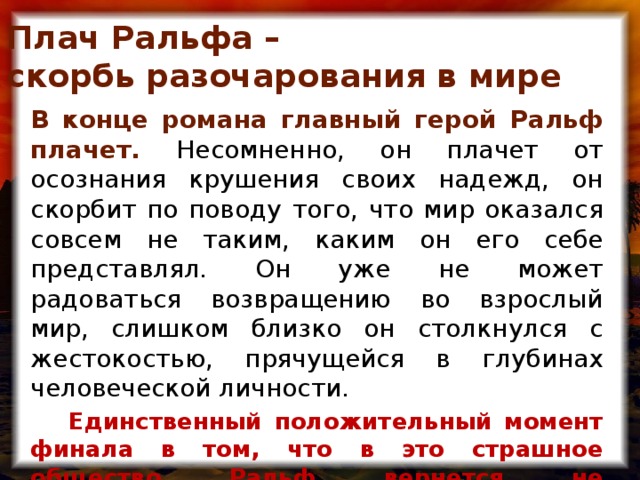 Плач Ральфа –  скорбь разочарования в мире  В конце романа главный герой Ральф плачет. Несомненно, он плачет от осознания крушения своих надежд, он скорбит по поводу того, что мир оказался совсем не таким, каким он его себе представлял. Он уже не может радоваться возвращению во взрослый мир, слишком близко он столкнулся с жестокостью, прячущейся в глубинах человеческой личности.  Единственный положительный момент финала в том, что в это страшное общество Ральф вернется не беззащитным, а вооруженным против Зла.  Он стал мудрее.