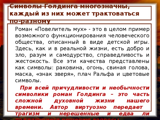Символы Голдинга многозначны, каждый из них может трактоваться по-разному  Роман «Повелитель мух» - это в целом пример возможного функционирования человеческого общества, описанный в виде детской игры. Здесь, как и в реальной жизни, есть добро и зло, разум и самодурство, справедливость и жестокость. Все эти качества представлены как символы: раковина, огонь, свиная голова, маска, «знак зверя», плач Ральфа и цветовые символы.  При всей причудливости и необычности символики роман Голдинга – это часть сложной духовной жизни нашего времени. Автор виртуозно передает трагизм и нерешенные и едва ли поддающиеся решению вопросы.