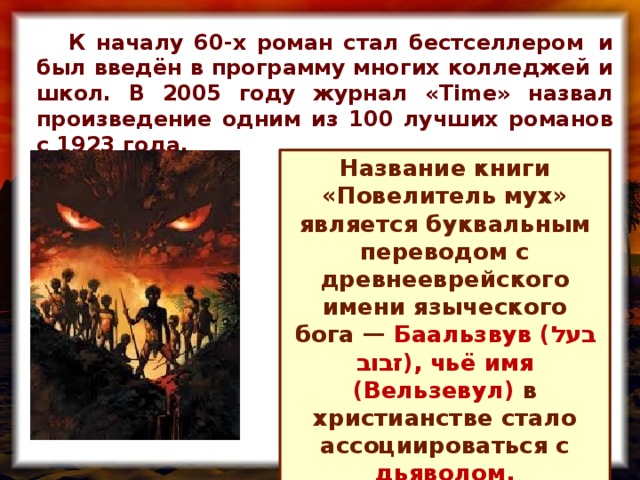 К началу 60-х роман стал бестселлером  и был введён в программу многих колледжей и школ. В 2005 году журнал «Time» назвал произведение одним из 100 лучших романов с 1923 года. Название книги «Повелитель мух» является буквальным переводом с древнееврейского имени языческого бога —  Баальзвув ( בעל זבוב ), чьё имя (Вельзевул) в христианстве стало ассоциироваться с дьяволом.
