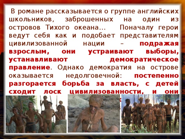 В романе рассказывается о группе английских школьников, заброшенных на один из островов Тихого океана… Поначалу герои ведут себя как и подобает представителям цивилизованной нации – подражая взрослым, они устраивают выборы, устанавливают демократическое правление . Однако демократия на острове оказывается недолговечной: постепенно разгорается борьба за власть, с детей сходит лоск цивилизованности, и они превращаются в жестоких дикарей – пролита первая кровь, вспыхивает паника.