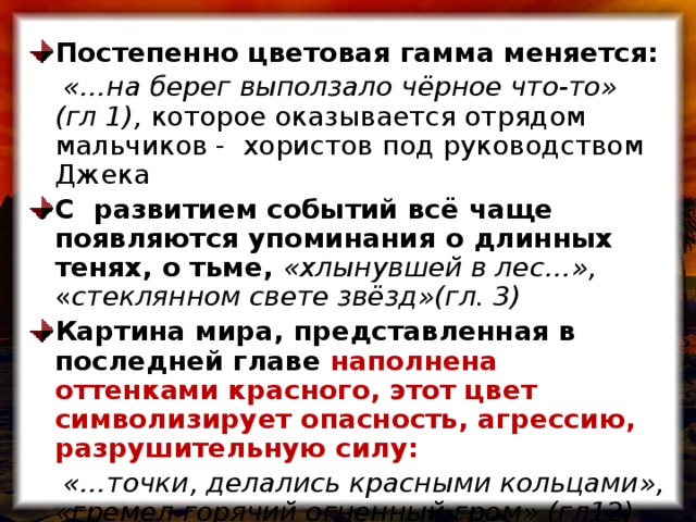 Постепенно цветовая гамма меняется:  «…на берег выползало чёрное что-то» (гл 1), которое оказывается отрядом мальчиков - хористов под руководством Джека С развитием событий всё чаще появляются упоминания о длинных тенях, о тьме, «хлынувшей в лес…», « стеклянном свете звёзд»(гл. 3) Картина мира, представленная в последней главе наполнена оттенками красного, этот цвет символизирует опасность, агрессию, разрушительную силу:
