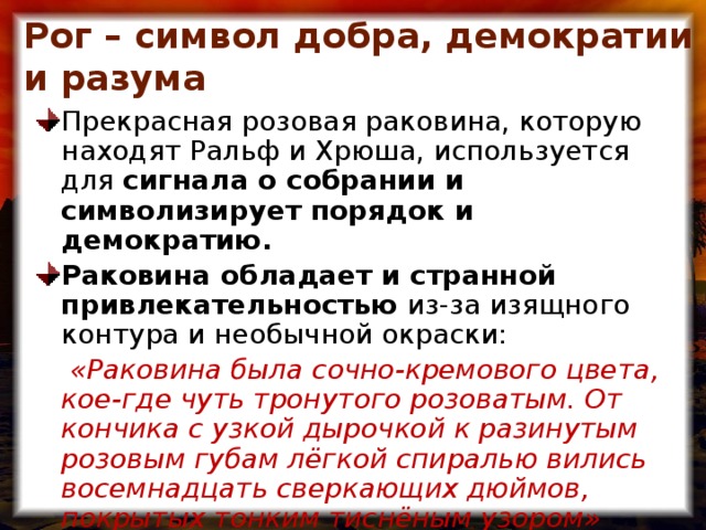 Рог – символ добра, демократии и разума Прекрасная розовая раковина, которую находят Ральф и Хрюша, используется для сигнала о собрании и символизирует порядок и демократию. Раковина обладает и странной привлекательностью из-за изящного контура и необычной окраски:  «Раковина была сочно-кремового цвета, кое-где чуть тронутого розоватым. От кончика с узкой дырочкой к разинутым розовым губам лёгкой спиралью вились восемнадцать сверкающих дюймов, покрытых тонким тиснёным узором»