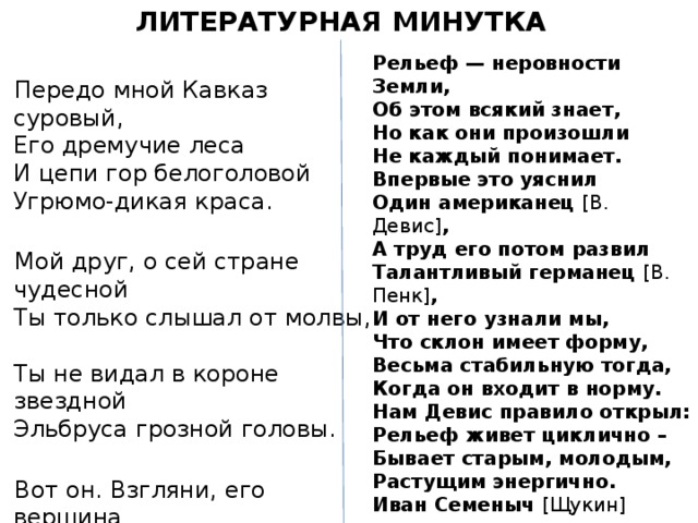 ЛИТЕРАТУРНАЯ МИНУТКА Рельеф — неровности Земли, Об этом всякий знает, Но как они произошли Не каждый понимает. Впервые это уяснил Один американец [В. Девис] , А труд его потом развил Талантливый германец [В. Пенк] , И от него узнали мы, Что склон имеет форму, Весьма стабильную тогда, Когда он входит в норму. Нам Девис правило открыл: Рельеф живет циклично – Бывает старым, молодым, Растущим энергично. Иван Семеныч [Щукин] показал, Насколько рельеф сложен. Географический подход К нему им был заложен. Передо мной Кавказ суровый,  Его дремучие леса  И цепи гор белоголовой  Угрюмо-дикая краса.   Мой друг, о сей стране чудесной  Ты только слышал от молвы,  Ты не видал в короне звездной  Эльбруса грозной головы.   Вот он. Взгляни, его вершина  Одета глыбами снегов,  Вокруг седого исполина  Стоят ряды его сынов.  Великолепные творенья! 