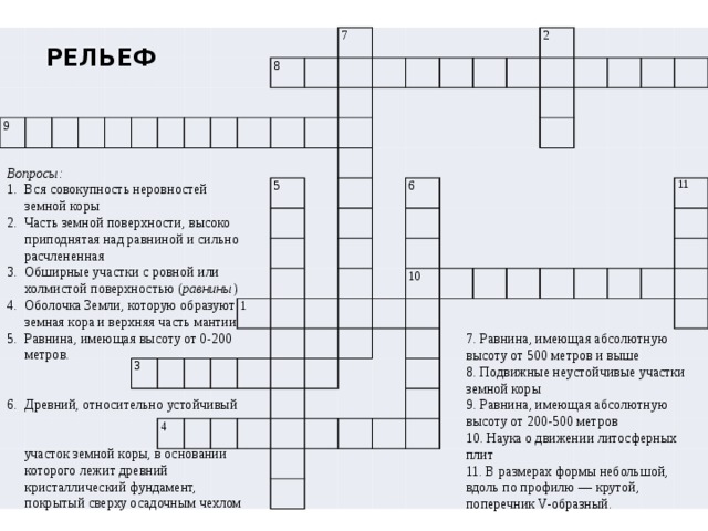 9 8 7 5 3 2 1 6 4 10 11 РЕЛЬЕФ Вопросы: Вся совокупность неровностей земной коры Часть земной поверхности, высоко приподнятая над равниной и сильно расчлененная Обширные участки с ровной или холмистой поверхностью ( равнины ) Оболочка Земли, которую образуют земная кора и верхняя часть мантии Равнина, имеющая высоту от 0-200 метров. Древний, относительно устойчивый  участок земной коры, в основании которого лежит древний кристаллический фундамент, покрытый сверху осадочным чехлом 7. Равнина, имеющая абсолютную высоту от 500 метров и выше 8. Подвижные неустойчивые участки земной коры 9. Равнина, имеющая абсолютную высоту от 200-500 метров 10. Наука о движении литосферных плит 11. В размерах формы небольшой, вдоль по профилю — крутой, поперечник V-образный. 