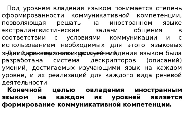 Под уровнем владения языком понимается степень сформированности коммуникативной компетенции, позволяющая решать на иностранном языке экстралингвистические задачи общения в соответствии с условиями коммуникации и с использованием необходимых для этого языковых знаний , речевых навыков и умений . Для характеристики уровней владения языком была разработана система дескрипторов (описаний) умений, достигаемых изучающими язык на каждом уровне, и их реализаций для каждого вида речевой деятельности. Конечной целью овладения иностранным языком на каждом из уровней является формирование коммуникативной компетенции. 