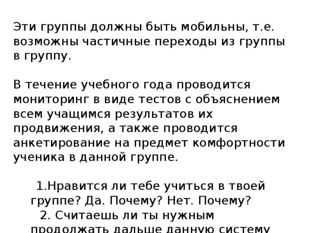 Эти группы должны быть мобильны, т.е. возможны частичные переходы из группы в группу. В течение учебного года проводится мониторинг в виде тестов с объяснением всем учащимся результатов их продвижения, а также проводится анкетирование на предмет комфортности ученика в данной группе.  1.Нравится ли тебе учиться в твоей группе? Да. Почему? Нет. Почему?  2. Считаешь ли ты нужным продолжать дальше данную систему обучения. Да. Почему? Нет. Почему? 4 