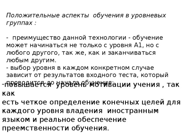 Положительные аспекты обучения в уровневых группах :  - преимущество данной технологии - обучение может начинаться не только с уровня А1, но с любого другого, так же, как и заканчиваться любым другим. - выбор уровня в каждом конкретном случае зависит от результатов входного теста, который проводится до начала обучения; повышается уровень мотивации учения , так как есть четкое определение конечных целей для каждого уровня владения иностранным языком и реальное обеспечение преемственности обучения. 4 