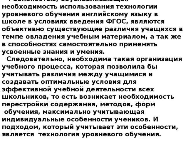   Реальностью, обуславливающей необходимость использования технологии уровневого обучения английскому языку в школе в условиях введения ФГОС, являются объективно существующие различия учащихся в темпе овладения учебным материалом, а так же в способностях самостоятельно применять усвоенные знания и умения. Следовательно, необходима такая организация учебного процесса, которая позволила бы учитывать различия между учащимися и создавать оптимальные условия для эффективной учебной деятельности всех школьников, то есть возникает необходимость перестройки содержания, методов, форм  обучения, максимально учитывающая индивидуальные особенности учеников. И подходом, который учитывает эти особенности, является  технология уровневого обучения.  