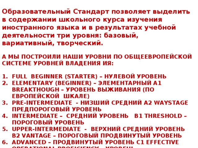 Образовательный Стандарт позволяет выделить в содержании школьного курса изучения иностранного языка и в результатах учебной деятельности три уровня: базовый, вариативный, творческий.  А МЫ ПОСТРОИЛИ НАШИ УРОВНИ ПО ОБЩЕЕВРОПЕЙСКОЙ СИСТЕМЕ УРОВНЕЙ ВЛАДЕНИЯ ИЯ:  FULL BEGINNER (STARTER) – НУЛЕВОЙ УРОВЕНЬ ELEMENTARY (BEGINNER) – ЭЛЕМЕНТАРНЫЙ А1 BREAKTHOUGH – УРОВЕНЬ ВЫЖИВАНИЯ (ПО ЕВРОПЕЙСКОЙ ШКАЛЕ) PRE-INTERMEDIATE - НИЗШИЙ СРЕДНИЙ А2 WAYSTAGE ПРЕДПОРОГОВЫЙ УРОВЕНЬ INTERMEDIATE – СРЕДНИЙ УРОВЕНЬ В1 THRESHOLD – ПОРОГОВЫЙ УРОВЕНЬ UPPER-INTERMEDIATE - ВЕРХНИЙ СРЕДНИЙ УРОВЕНЬ В2 VANTAGE – ПОРОГОВЫЙ ПРОДВИНУТЫЙ УРОВЕНЬ ADVANCED – ПРОДВИНУТЫЙ УРОВЕНЬ С1 EFFECTIVE OPERATIONAL PROFICIENCY – УРОВЕНЬ ПРОФЕССИОНАЛЬНОГО ВЛАДЕНИЯ 4 