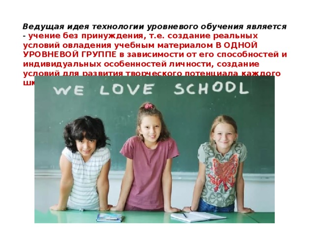 Ведущая идея технологии уровневого обучения является - учение без принуждения, т.е. создание реальных условий овладения учебным материалом В ОДНОЙ УРОВНЕВОЙ ГРУППЕ в зависимости от его способностей и индивидуальных особенностей личности, создание условий для развития творческого потенциала каждого школьника. 