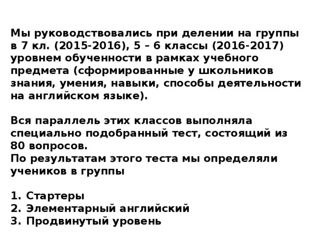 Мы руководствовались при делении на группы в 7 кл. (2015-2016), 5 – 6 классы (2016-2017) уровнем обученности в рамках учебного предмета (сформированные у школьников знания, умения, навыки, способы деятельности на английском языке).  Вся параллель этих классов выполняла специально подобранный тест, состоящий из 80 вопросов. По результатам этого теста мы определяли учеников в группы  Стартеры Элементарный английский Продвинутый уровень   