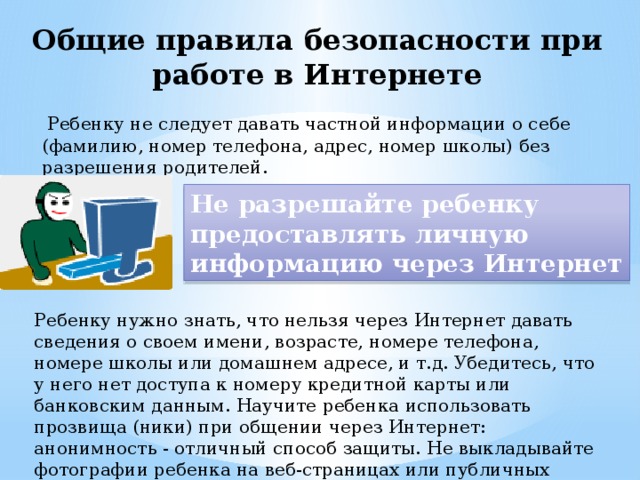 Общие правила безопасности при работе в Интернете  Ребенку не следует давать частной информации о себе (фамилию, номер телефона, адрес, номер школы) без разрешения родителей. Не разрешайте ребенку предоставлять личную информацию через Интернет Ребенку нужно знать, что нельзя через Интернет давать сведения о своем имени, возрасте, номере телефона, номере школы или домашнем адресе, и т.д. Убедитесь, что у него нет доступа к номеру кредитной карты или банковским данным. Научите ребенка использовать прозвища (ники) при общении через Интернет: анонимность - отличный способ защиты. Не выкладывайте фотографии ребенка на веб-страницах или публичных форумах. 