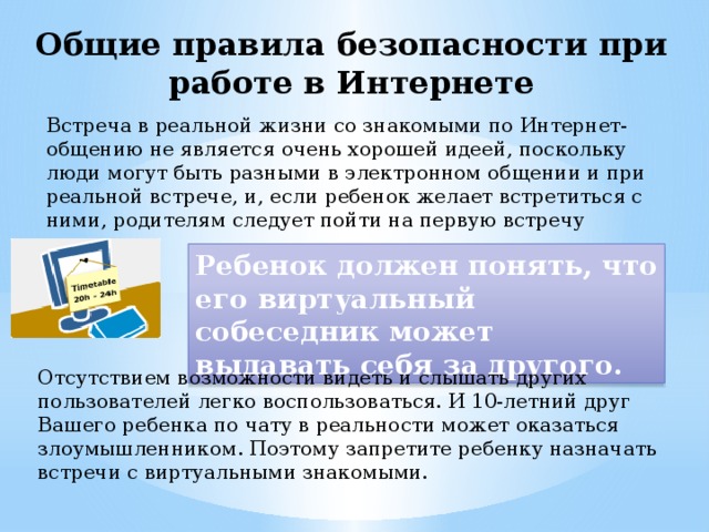 Общие правила безопасности при работе в Интернете Встреча в реальной жизни со знакомыми по Интернет-общению не является очень хорошей идеей, поскольку люди могут быть разными в электронном общении и при реальной встрече, и, если ребенок желает встретиться с ними, родителям следует пойти на первую встречу вместе. Ребенок должен понять, что его виртуальный собеседник может выдавать себя за другого. Отсутствием возможности видеть и слышать других пользователей легко воспользоваться. И 10-летний друг Вашего ребенка по чату в реальности может оказаться злоумышленником. Поэтому запретите ребенку назначать встречи с виртуальными знакомыми. 