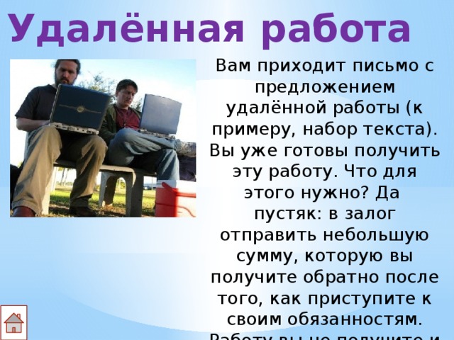 Удалённая работа Вам приходит письмо с предложением удалённой работы (к примеру, набор текста). Вы уже готовы получить эту работу. Что для этого нужно? Да пустяк: в залог отправить небольшую сумму, которую вы получите обратно после того, как приступите к своим обязанностям. Работу вы не получите и деньги – тоже. 