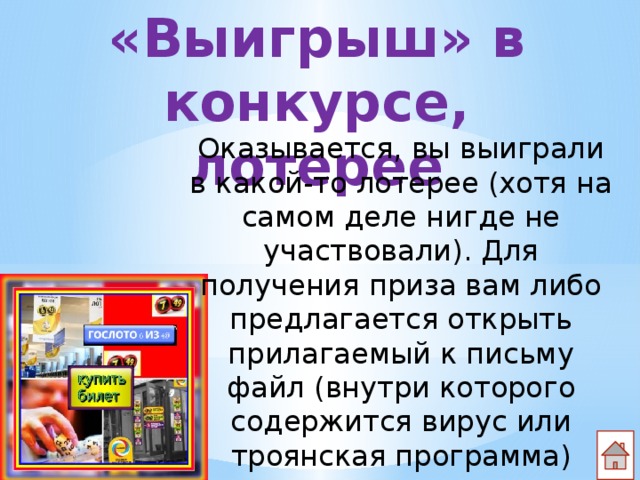 «Выигрыш» в конкурсе, лотерее Оказывается, вы выиграли в какой-то лотерее (хотя на самом деле нигде не участвовали). Для получения приза вам либо предлагается открыть прилагаемый к письму файл (внутри которого содержится вирус или троянская программа) 