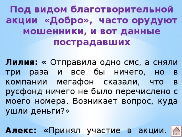 Под видом благотворительной акции «Добро», часто орудуют мошенники, и вот данные пострадавших  Лилия: « Отправила одно смс, а сняли три раза и все бы ничего, но в компании мегафон сказали, что в русфонд ничего не было перечислено с моего номера. Возникает вопрос, куда ушли деньги?» Алекс: « Принял участие в акции. У меня кроме 75руб. сняли ещё 30.» 